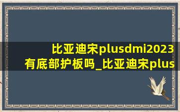 比亚迪宋plusdmi2023有底部护板吗_比亚迪宋plus dmi 2023(低价烟批发网)版